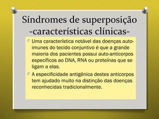 Síndromes de superposição
-características clínicas-
O Uma característica notável das doenças auto-
imunes do tecido conjuntivo é que a grande
maioria dos pacientes possui auto-anticorpos
específicos ao DNA, RNA ou proteínas que se
ligam a elas.
O A especificidade antigênica destes anticorpos
tem ajudado muito na distinção das doenças
reconhecidas tradicionalmente.
 