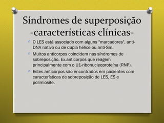 Síndromes de superposição
-características clínicas-
O O LES está associado com alguns "marcadores", anti-
DNA nativo ou de dupla hélice ou anti-Sm.
O Muitos anticorpos coincidem nas síndromes de
sobreposição. Ex.anticorpos que reagem
principalmente com o U1-ribonucleoproteína (RNP).
O Estes anticorpos são encontrados em pacientes com
características de sobreposição de LES, ES e
polimiosite.
 