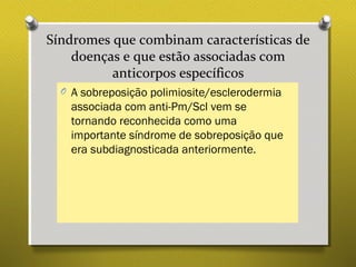 Síndromes que combinam características de
doenças e que estão associadas com
anticorpos específicos
O A sobreposição polimiosite/esclerodermia
associada com anti-Pm/Scl vem se
tornando reconhecida como uma
importante síndrome de sobreposição que
era subdiagnosticada anteriormente.
 