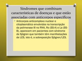 Síndromes que combinam
características de doenças e que estão
associadas com anticorpos específicos
O Anticorpos anticomplexo nuclear e
citoplasmático envolvidos na transcripção
da polimerase III no RNA, Ro (SS-A) e La (SS-
B), aparecem em pacientes com síndrome
de Sjögren que também têm manifestações
de LES, isto é, a sobreposição Sjögren/LES.
 
