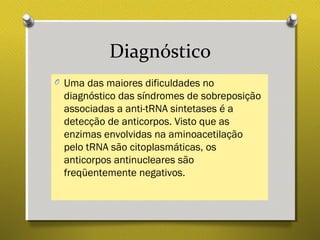 Diagnóstico
O Uma das maiores dificuldades no
diagnóstico das síndromes de sobreposição
associadas a anti-tRNA sintetases é a
detecção de anticorpos. Visto que as
enzimas envolvidas na aminoacetilação
pelo tRNA são citoplasmáticas, os
anticorpos antinucleares são
freqüentemente negativos.
 