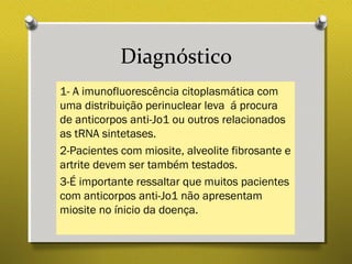 Diagnóstico
1- A imunofluorescência citoplasmática com
uma distribuição perinuclear leva á procura
de anticorpos anti-Jo1 ou outros relacionados
as tRNA sintetases.
2-Pacientes com miosite, alveolite fibrosante e
artrite devem ser também testados.
3-É importante ressaltar que muitos pacientes
com anticorpos anti-Jo1 não apresentam
miosite no ínicio da doença.
 