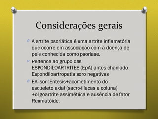 Considerações gerais
O A artrite psoriática é uma artrite inflamatória
que ocorre em associação com a doença de
pele conhecida como psoríase.
O Pertence ao grupo das
ESPONDILOARTRITES (EpA) antes chamado
Espondiloartropatia soro negativas
O EA- sor-:Entesis+acometimento do
esqueleto axial (sacro-ilíacas e coluna)
+oligoartrite assimétrica e ausência de fator
Reumatóide.
 