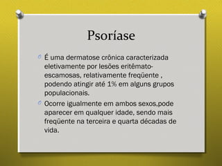 Psoríase
O É uma dermatose crônica caracterizada
eletivamente por lesões eritêmato-
escamosas, relativamente freqüente ,
podendo atingir até 1% em alguns grupos
populacionais.
O Ocorre igualmente em ambos sexos,pode
aparecer em qualquer idade, sendo mais
freqüente na terceira e quarta décadas de
vida.
 