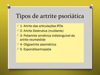 Tipos de artrite psoriática
O 1- Artrite das articulações IFDs
O 2- Artrite Destrutiva (mutilante)
O 3- Poliartrite simétrica indistinguível da
artrite reumatóide
O 4- Oligoartrite assimétrica
O 5- Espondiloartropatia
 