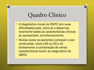 Quadro Clínico
O O diagnóstico inicial da DMTC tem suas
dificuldades pois, como já o dissemos,
raramente todas as características clínicas
se apresentam, simultaneamente.
O Muitas vezes os pacientes começam a ser
conduzidos, como LES ou ES e só
tardiamente a combinação de várias
características levam ao diagnóstico de
DMTC.
 