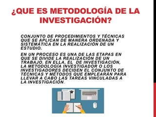 ¿QUE ES METODOLOGÍA DE LA
INVESTIGACIÓN?
CONJUNTO DE PROCEDIMIENTOS Y TÉCNICAS
QUE SE APLICAN DE MANERA ORDENADA Y
SISTEMÁTICA EN LA REALIZACIÓN DE UN
ESTUDIO.
EN UN PROCESO ES UNA DE LAS ETAPAS EN
QUE SE DIVIDE LA REALIZACIÓN DE UN
TRABAJO. EN ELLA, EL DE INVESTIGACIÓN,
LA METODOLOGÍA INVESTIGADOR O LOS
INVESTIGADORES DECIDEN EL CONJUNTO DE
TÉCNICAS Y MÉTODOS QUE EMPLEARÁN PARA
LLEVAR A CABO LAS TAREAS VINCULADAS A
LA INVESTIGACIÓN.
 