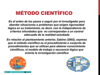MÉTODO CIENTÍFICO
Es el orden de los pasos a seguir por el investigador para
abordar situaciones o problemas que exigen rigurosidad
lógica en su tratamiento, es decir, con la independencia de
criterios infundados que no correspondan a un control
adecuado de la realidad estudiada
En relación al planteamiento anterior, Sabino (2002), expresa
que el método científico es el procedimiento o conjunto de
procedimientos que se utilizan para obtener conocimiento
científicos, el modelo de trabajo o secuencia lógica que
orienta la investigación científica
 