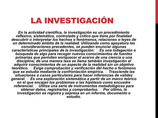 LA INVESTIGACIÓN
En la actividad científica, la investigación es un procedimiento
reflexivo, sistemático, controlado y crítico que tiene por finalidad
descubrir o interpretar los hechos o fenómenos, relaciones o leyes de
un determinado ámbito de la realidad. Utilizando como apoyatura las
consideraciones precedentes, se pueden enunciar algunas
características principales de la investigación: Es una indagación o
búsqueda de algo para recoger nuevos conocimientos de fuentes
primarias que permiten enriquecer el acervo de una ciencia o una
disciplina; de una manera laxa se llama también investigación el
adquirir conocimientos de un aspecto de la realidad sin un objetivo
teorético. Exige comprobación y verificación del hecho o fenómeno
que se estudia mediante la confrontación empírica. Trasciende las
situaciones o casos particulares para hacer inferencias de validez
general. Es una exploración sistemática a partir de un marco teórico
en el que encajan los problemas o las hipótesis como encuadre
referencial. Utiliza una serie de instrumentos metodológicos para
obtener datos, registrarlos y comprobarlos. Por último, la
investigación se registra y expresa en un informe, documento o
estudio.
 