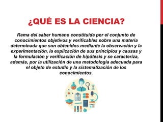 ¿QUÉ ES LA CIENCIA?
Rama del saber humano constituida por el conjunto de
conocimientos objetivos y verificables sobre una materia
determinada que son obtenidos mediante la observación y la
experimentación, la explicación de sus principios y causas y
la formulación y verificación de hipótesis y se caracteriza,
además, por la utilización de una metodología adecuada para
el objeto de estudio y la sistematización de los
conocimientos.
 