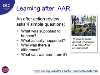 Learning after: AAR www.odi.org.uk/RAPID/Tools/Toolkits/KM/AAR.html An after action review asks 4 simple questions:  15 minute team debrief, conducted in a “rank-free” environment. What was supposed to happen? What actually happened? Why was there a difference? What can we learn from it? 