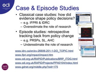 Case & Episode Studies Classical case studies: how did evidence shape policy decisions? e.g. IFPRI & IDRC Overestimate the role of research www.idrc.ca/en/ev-26606-201-1-DO_TOPIC.html www.ifpri.org/impact/impact.htm www.odi.org.uk/RAPID/Publications/BRP_ITDG.html www.odi.org.uk/RAPID/Projects/PPA0104/Index.html www.gdnet.org/middle.php?oid=175 Episode studies: retrospective tracking back from policy change e.g. PRSPs, SL, AHC Underestimate the role of research 