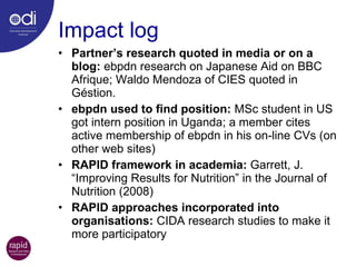 Impact log Partner’s research quoted in media or on a blog:  ebpdn research on Japanese Aid on BBC Afrique; Waldo Mendoza of CIES quoted in Géstion. ebpdn used to find position:  MSc student in US got intern position in Uganda; a member cites active membership of ebpdn in his on-line CVs (on other web sites) RAPID framework in academia:  Garrett, J.  “Improving Results for Nutrition” in the Journal of Nutrition (2008) RAPID approaches incorporated into organisations:  CIDA research studies to make it more participatory 
