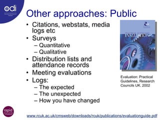 Other approaches: Public Citations, webstats, media  logs etc Surveys Quantitative Qualitative Distribution lists and  attendance records Meeting evaluations Logs: The expected The unexpected How you have changed Evaluation: Practical  Guidelines, Research  Councils UK. 2002  www.rcuk.ac.uk/cmsweb/downloads/rcuk/publications/evaluationguide.pdf 