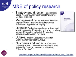 M&E of policy research Strategy and direction:  Logframes; Social Network Analysis; Impact Pathways; Modular Matrices Management :  ‘Fit for Purpose’ Reviews; ‘Lighter Touch’ Quality Audits; Horizontal Evaluation; Appreciative Inquiry Outputs:  Evaluating academic articles and research reports; Evaluating policy and briefing papers; Evaluating websites; Evaluating networks; After Action Reviews Uptake:  Impact Logs; New Areas for Citation Analysis; User Surveys Outcomes and impacts:  Outcome Mapping; RAPID Outcome Assessment; Most Significant Change; Innovation Histories; Episode Studies www.odi.org.uk/RAPID/Publications/RAPID_WP_281.html 