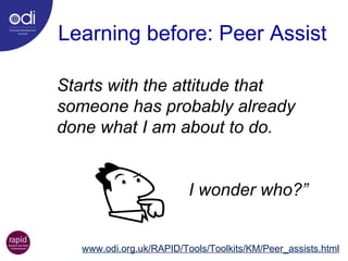 Starts with the attitude that someone has probably already done what I am about to do.  I wonder who?” Learning before: Peer Assist www.odi.org.uk/RAPID/Tools/Toolkits/KM/Peer_assists.html 