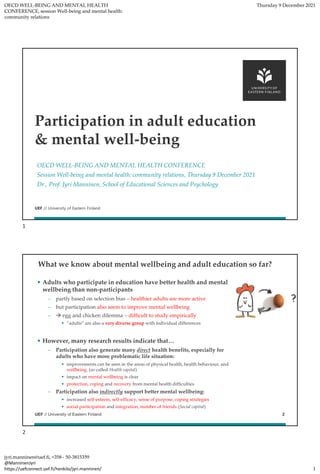 OECD WELL-BEING AND MENTAL HEALTH
CONFERENCE, session Well-being and mental health:
community relations
Thursday 9 December 2021
jyri.manninen@uef.fi, +358 - 50-3815359
@ManninenJyri
https://uefconnect.uef.fi/henkilo/jyri.manninen/ 1
UEF // University of Eastern Finland
OECD WELL-BEING AND MENTAL HEALTH CONFERENCE
Session Well-being and mental health: community relations, Thursday 9 December 2021
Dr., Prof. Jyri Manninen, School of Educational Sciences and Psychology
Participation in adult education
& mental well-being
UEF // University of Eastern Finland
What we know about mental wellbeing and adult education so far?
• Adults who participate in education have better health and mental
wellbeing than non-participants
– partly based on selection bias – healthier adults are more active
– but participation also seem to improve mental wellbeing
– → egg and chicken dilemma – difficult to study empirically
• “adults” are also a very diverse group with individual differences
• However, many research results indicate that…
– Participation also generate many direct health benefits, especially for
adults who have more problematic life situation:
• improvements can be seen in the areas of physical health, health behaviour, and
wellbeing. (so called Health capital)
• impact on mental wellbeing is clear
• protection, coping and recovery from mental health difficulties
– Participation also indirectly support better mental wellbeing:
• increased self-esteem, self-efficacy, sense of purpose, coping strategies
• social participation and integration, number of friends (Social capital)
2
1
2
 