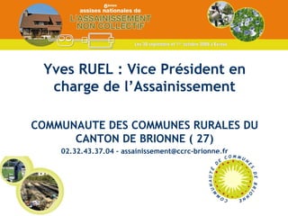 Yves RUEL : Vice Président en charge de l’Assainissement COMMUNAUTE DES COMMUNES RURALES DU CANTON DE BRIONNE ( 27) 02.32.43.37.04 – assainissement@ccrc-brionne.fr 