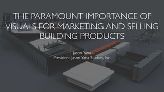 THE PARAMOUNT IMPORTANCE OF
VISUALS FOR MARKETING AND SELLING
BUILDING PRODUCTS
JasonYana
President, JasonYana Studios, Inc.
 
