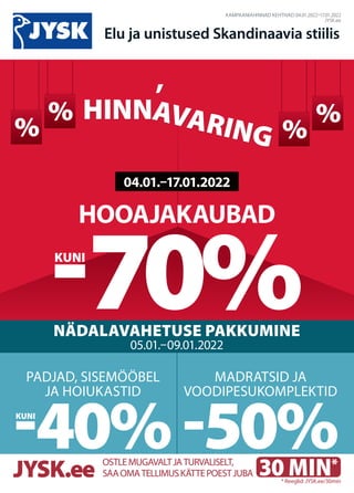 %
CENLAUZIS
%
%
% CENLAUZIS
%
%
KAMPAANIAHINNAD KEHTIVAD 04.01.2022–17.01.2022
JYSK.ee
Elu ja unistused Skandinaavia stiilis
HOOAJAKAUBAD
-70%
NÄDALAVAHETUSE PAKKUMINE
05.01.–09.01.2022
MADRATSID JA
VOODIPESUKOMPLEKTID
-50%
PADJAD, SISEMÖÖBEL
JA HOIUKASTID
-40%
04.01.–17.01.2022
KUNI
KUNI
30 MIN*
OSTLEMUGAVALTJATURVALISELT,
SAAOMATELLIMUSKÄTTEPOESTJUBA
JYSK.ee * Reeglid: JYSK.ee/30min
HINNAVARING
HINNAVARING
,
,
 