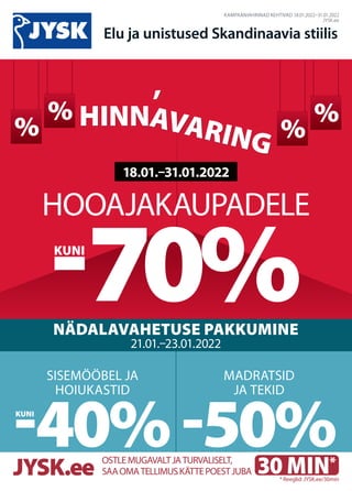 %
CENLAUZIS
%
%
% CENLAUZIS
%
%
KAMPAANIAHINNAD KEHTIVAD 18.01.2022–31.01.2022
JYSK.ee
Elu ja unistused Skandinaavia stiilis
NÄDALAVAHETUSE PAKKUMINE
21.01.–23.01.2022
MADRATSID
JA TEKID
-50%
SISEMÖÖBEL JA
HOIUKASTID
-40% 30 MIN.
*
HOOAJAKAUPADELE
-70%
KUNI
18.01.–31.01.2022
HINNAVARING
HINNAVARING
,
,
30 MIN*
OSTLEMUGAVALTJATURVALISELT,
SAAOMATELLIMUSKÄTTEPOESTJUBA
JYSK.ee * Reeglid: JYSK.ee/30min
KUNI
 