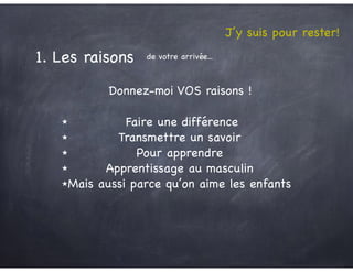 1. Les raisons de votre arrivée...
J’y suis pour rester!
Donnez-moi VOS raisons !
★ Faire une différence

★ Transmettre un savoir

★ Pour apprendre

★ Apprentissage au masculin

★Mais aussi parce qu’on aime les enfants
 