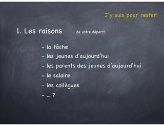J’y suis pour rester!
- la tâche
- le salaire
- les jeunes d’aujourd’hui
- les parents des jeunes d’aujourd’hui
- les collègues
- ... ?
1. Les raisons ... de votre départ!
 