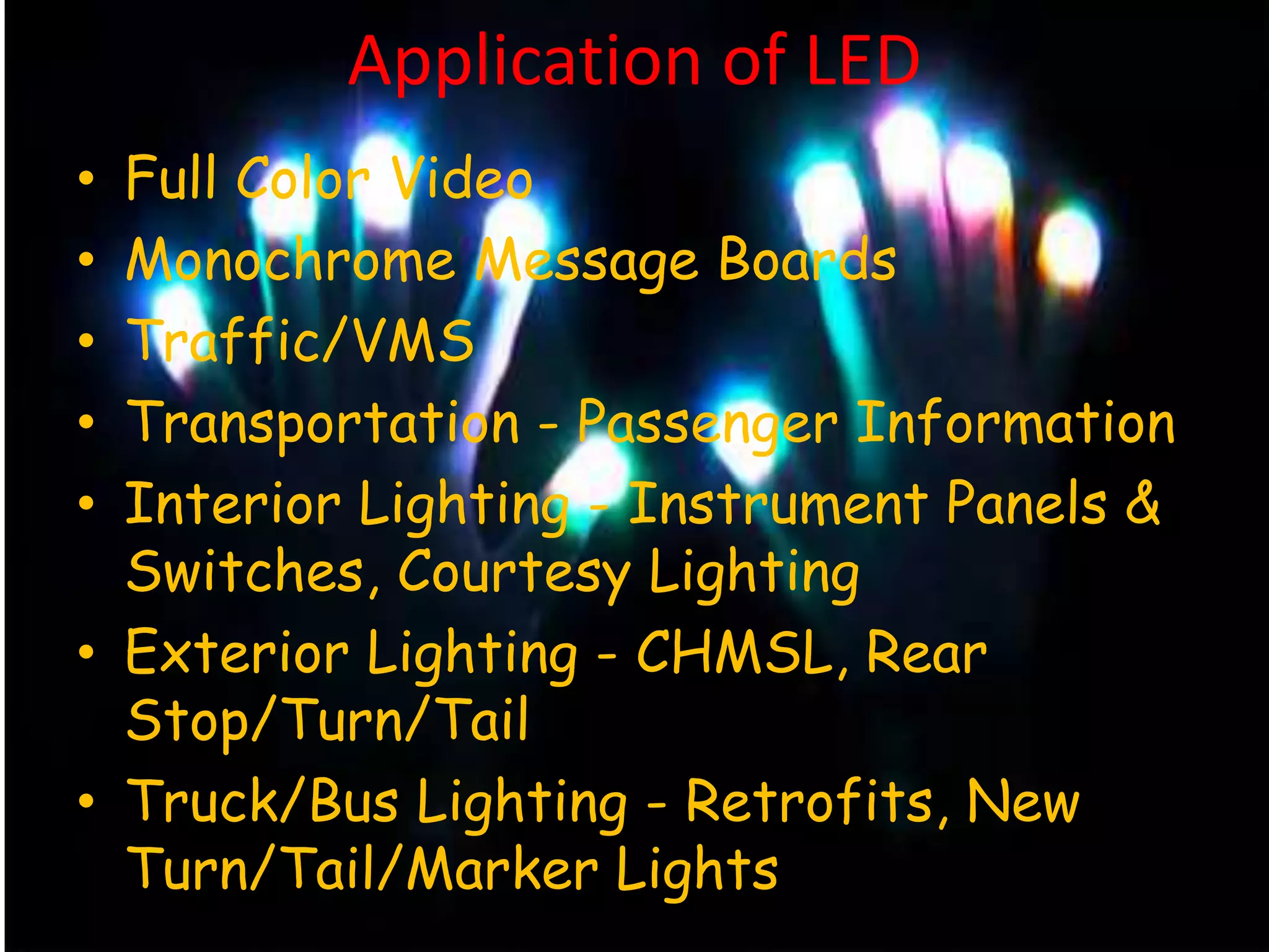 Application of LED
• Full Color Video
• Monochrome Message Boards
• Traffic/VMS
• Transportation - Passenger Information
• Interior Lighting - Instrument Panels &
Switches, Courtesy Lighting
• Exterior Lighting - CHMSL, Rear
Stop/Turn/Tail
• Truck/Bus Lighting - Retrofits, New
Turn/Tail/Marker Lights
 