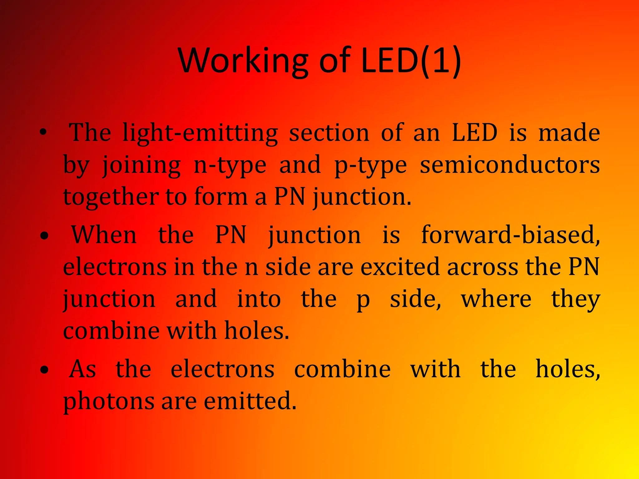 Working of LED(1)
• The light-emitting section of an LED is made
by joining n-type and p-type semiconductors
together to form a PN junction.
• When the PN junction is forward-biased,
electrons in the n side are excited across the PN
junction and into the p side, where they
combine with holes.
• As the electrons combine with the holes,
photons are emitted.
 
