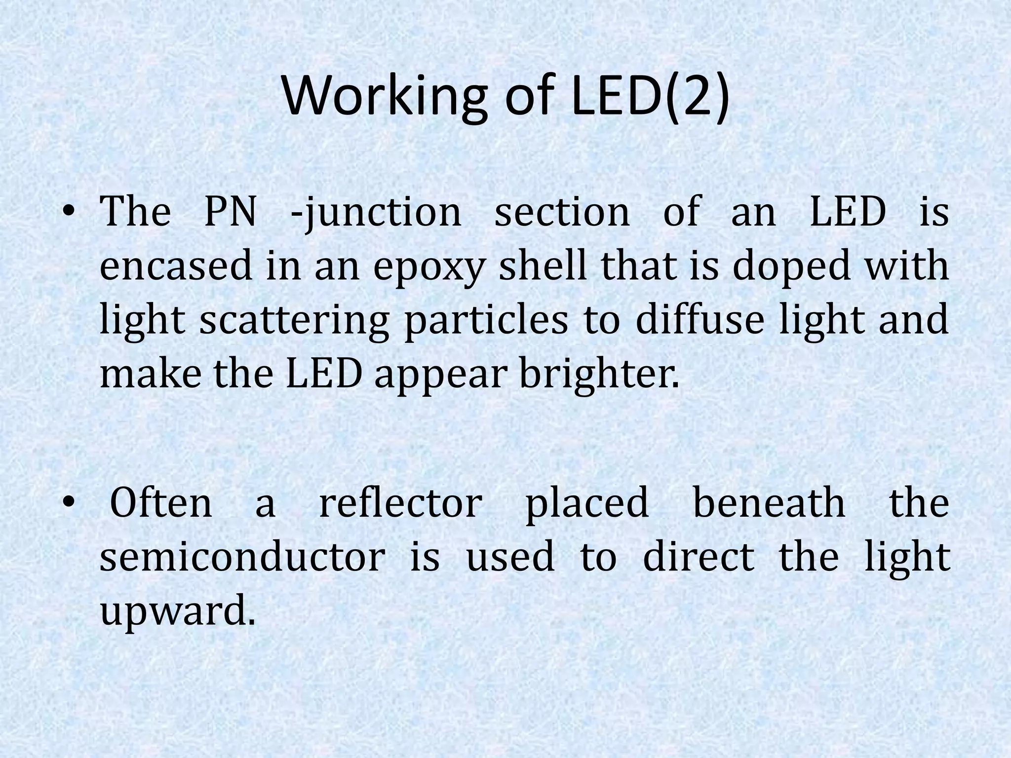 Working of LED(2)
• The PN -junction section of an LED is
encased in an epoxy shell that is doped with
light scattering particles to diffuse light and
make the LED appear brighter.
• Often a reflector placed beneath the
semiconductor is used to direct the light
upward.
 
