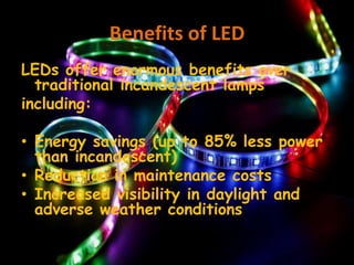 Benefits of LED
LEDs offer enormous benefits over
traditional incandescent lamps
including:
• Energy savings (up to 85% less power
than incandescent)
• Reduction in maintenance costs
• Increased visibility in daylight and
adverse weather conditions
 