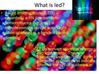 What is led?
• A light emitting diode (LED) is
essentially a PN junction opto-
semiconductor that emits a
monochromatic (single color) light
when operated in a forward biased
direction.
• LEDs convert electrical energy
into light energy. They are
frequently used as "pilot" lights in
electronic appliances to indicate
whether the circuit is closed or
not.
 