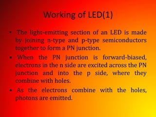 Working of LED(1)
• The light-emitting section of an LED is made
by joining n-type and p-type semiconductors
together to form a PN junction.
• When the PN junction is forward-biased,
electrons in the n side are excited across the PN
junction and into the p side, where they
combine with holes.
• As the electrons combine with the holes,
photons are emitted.
 