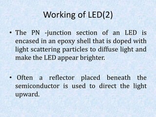 Working of LED(2)
• The PN -junction section of an LED is
encased in an epoxy shell that is doped with
light scattering particles to diffuse light and
make the LED appear brighter.
• Often a reflector placed beneath the
semiconductor is used to direct the light
upward.
 