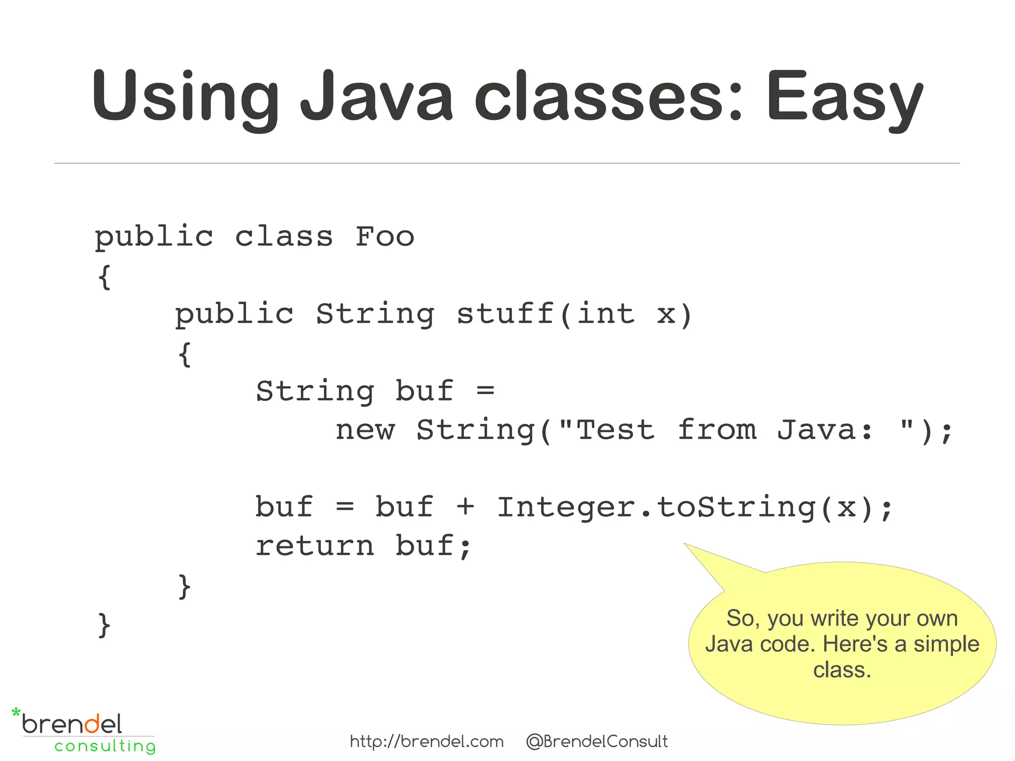 Using Java classes: Easy
public class Foo
{
    public String stuff(int x)
    {
        String buf =
            new String("Test from Java: ");

        buf = buf + Integer.toString(x);
        return buf;
    }
}                              So, you write your own
                                                      Java code. Here's a simple
                                                                class.


               http://brendel.com   @BrendelConsult
 