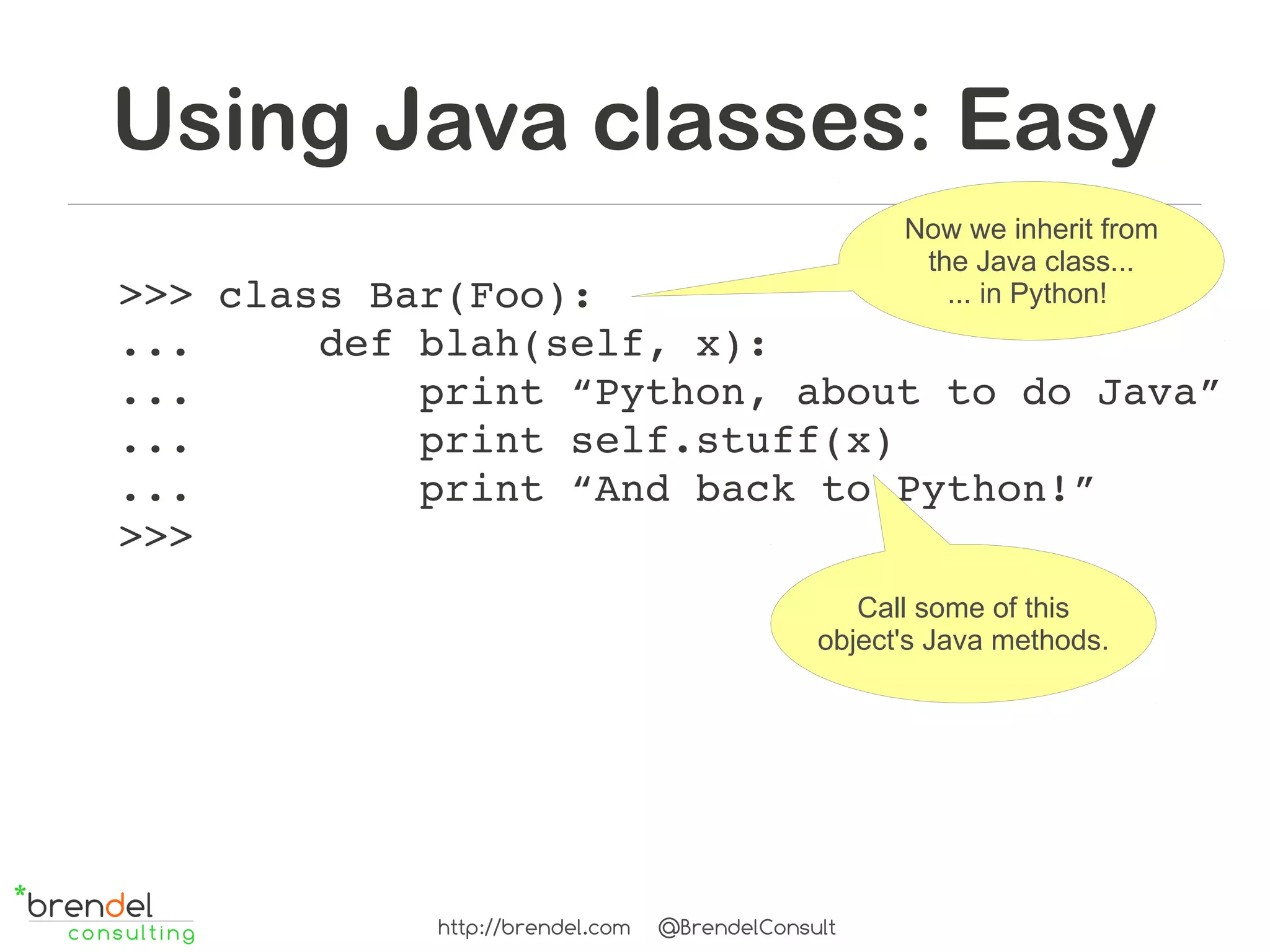 Using Java classes: Easy
                                                    Now we inherit from
                                                     the Java class...
>>> class Bar(Foo):                                    ... in Python!
...     def blah(self, x):
...         print “Python, about to do Java”
...         print self.stuff(x)
...         print “And back to Python!”
>>>
                                                 Call some of this
                                              object's Java methods.




            http://brendel.com   @BrendelConsult
 