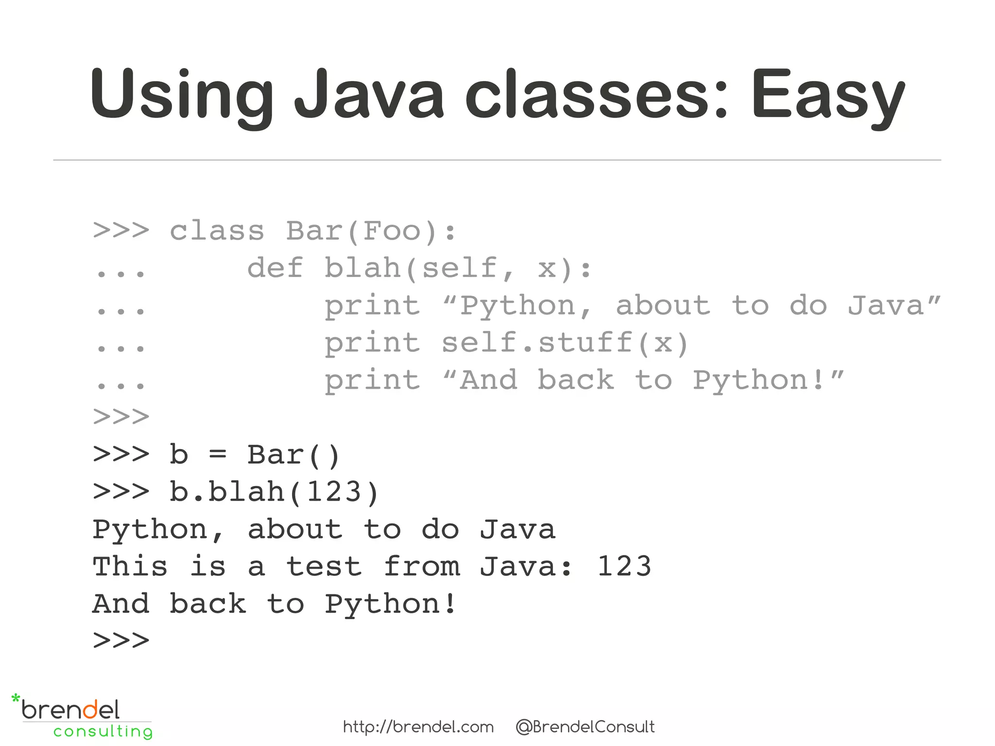 Using Java classes: Easy
>>> class Bar(Foo):
...     def blah(self, x):
...         print “Python, about to do Java”
...         print self.stuff(x)
...         print “And back to Python!”
>>>
>>> b = Bar()
>>> b.blah(123)
Python, about to do Java
This is a test from Java: 123
And back to Python!
>>>

            http://brendel.com   @BrendelConsult
 