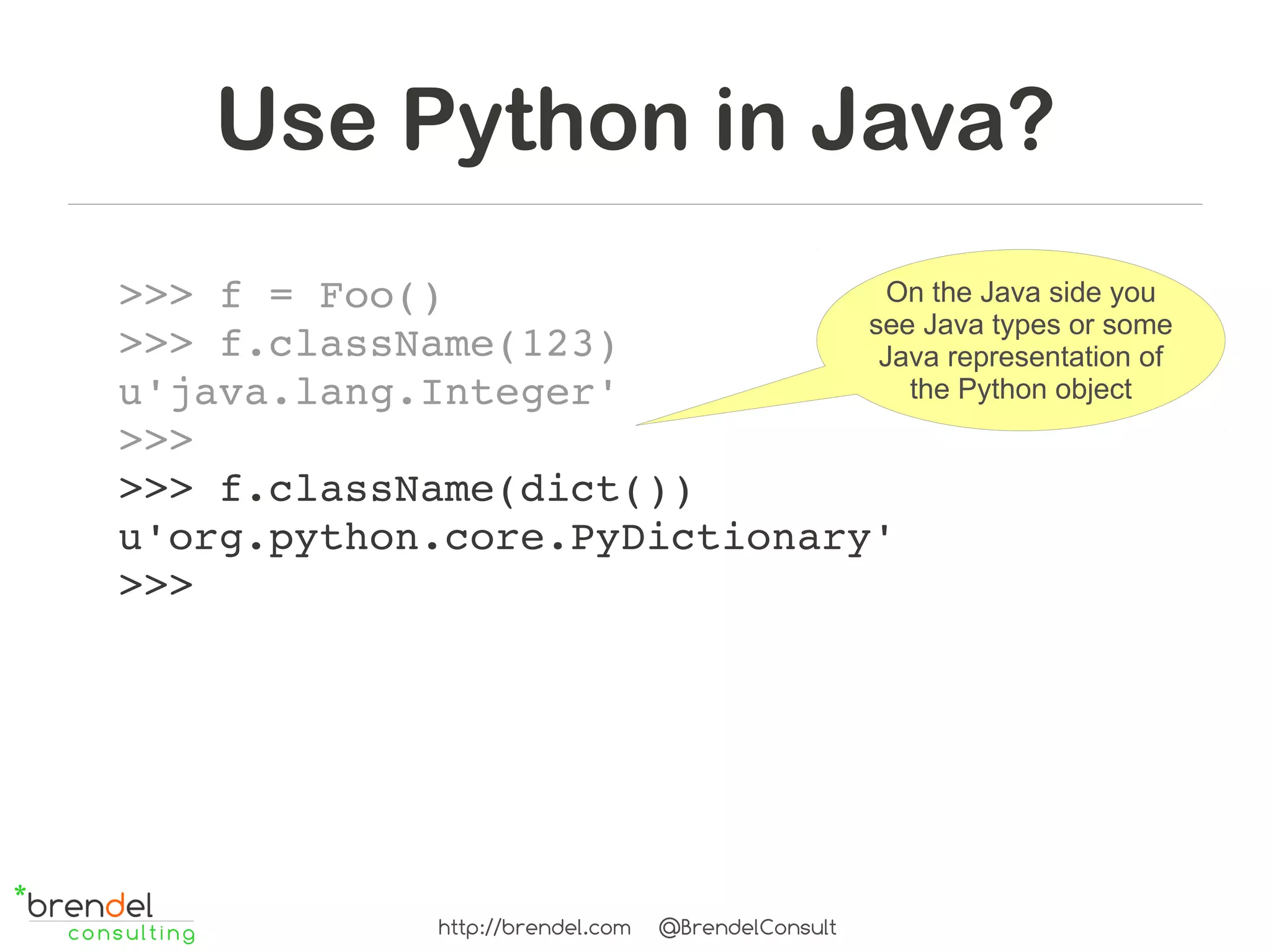 Use Python in Java?
>>> f = Foo()                   On the Java side you
                              see Java types or some
>>> f.className(123)           Java representation of
u'java.lang.Integer'             the Python object
>>>
>>> f.className(dict())
u'org.python.core.PyDictionary'
>>>




                http://brendel.com   @BrendelConsult
 