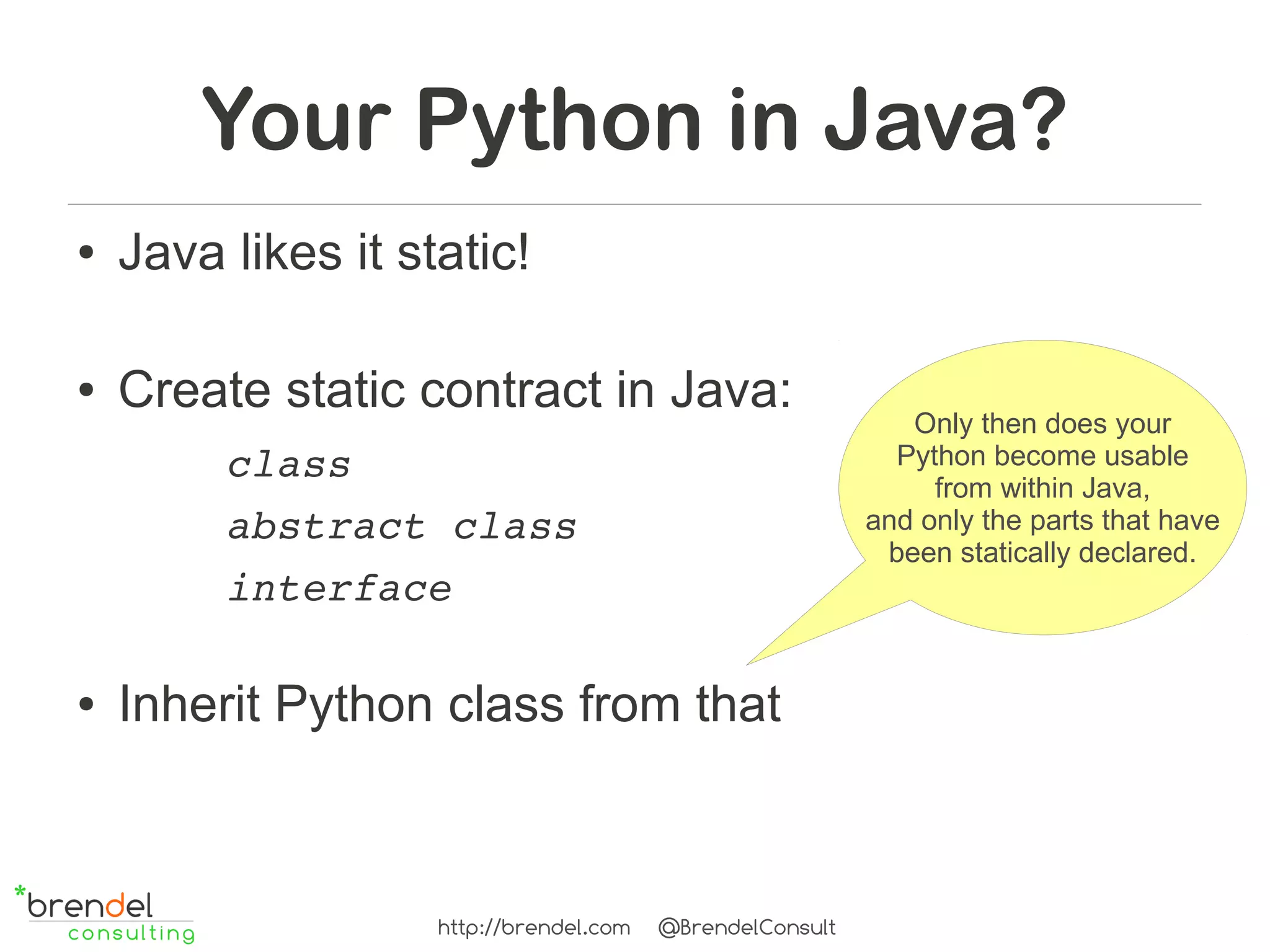 Your Python in Java?
●   Java likes it static!

●   Create static contract in Java:
                                                              Only then does your
         class                                               Python become usable
                                                                from within Java,
         abstract class                                    and only the parts that have
                                                            been statically declared.
         interface

●   Inherit Python class from that



                    http://brendel.com   @BrendelConsult
 