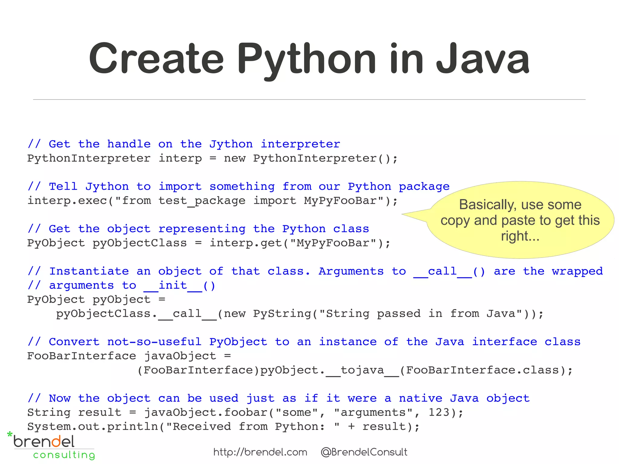 Create Python in Java
// Get the handle on the Jython interpreter
PythonInterpreter interp = new PythonInterpreter();

// Tell Jython to import something from our Python package
interp.exec("from test_package import MyPyFooBar");        Basically, use some
                                                                 copy and paste to get this
// Get the object representing the Python class
PyObject pyObjectClass = interp.get("MyPyFooBar");                        right...

// Instantiate an object of that class. Arguments to __call__() are the wrapped 
// arguments to __init__()
PyObject pyObject =
    pyObjectClass.__call__(new PyString("String passed in from Java"));

// Convert not­so­useful PyObject to an instance of the Java interface class
FooBarInterface javaObject =
               (FooBarInterface)pyObject.__tojava__(FooBarInterface.class);

// Now the object can be used just as if it were a native Java object
String result = javaObject.foobar("some", "arguments", 123);
System.out.println("Received from Python: " + result);

                          http://brendel.com   @BrendelConsult
 