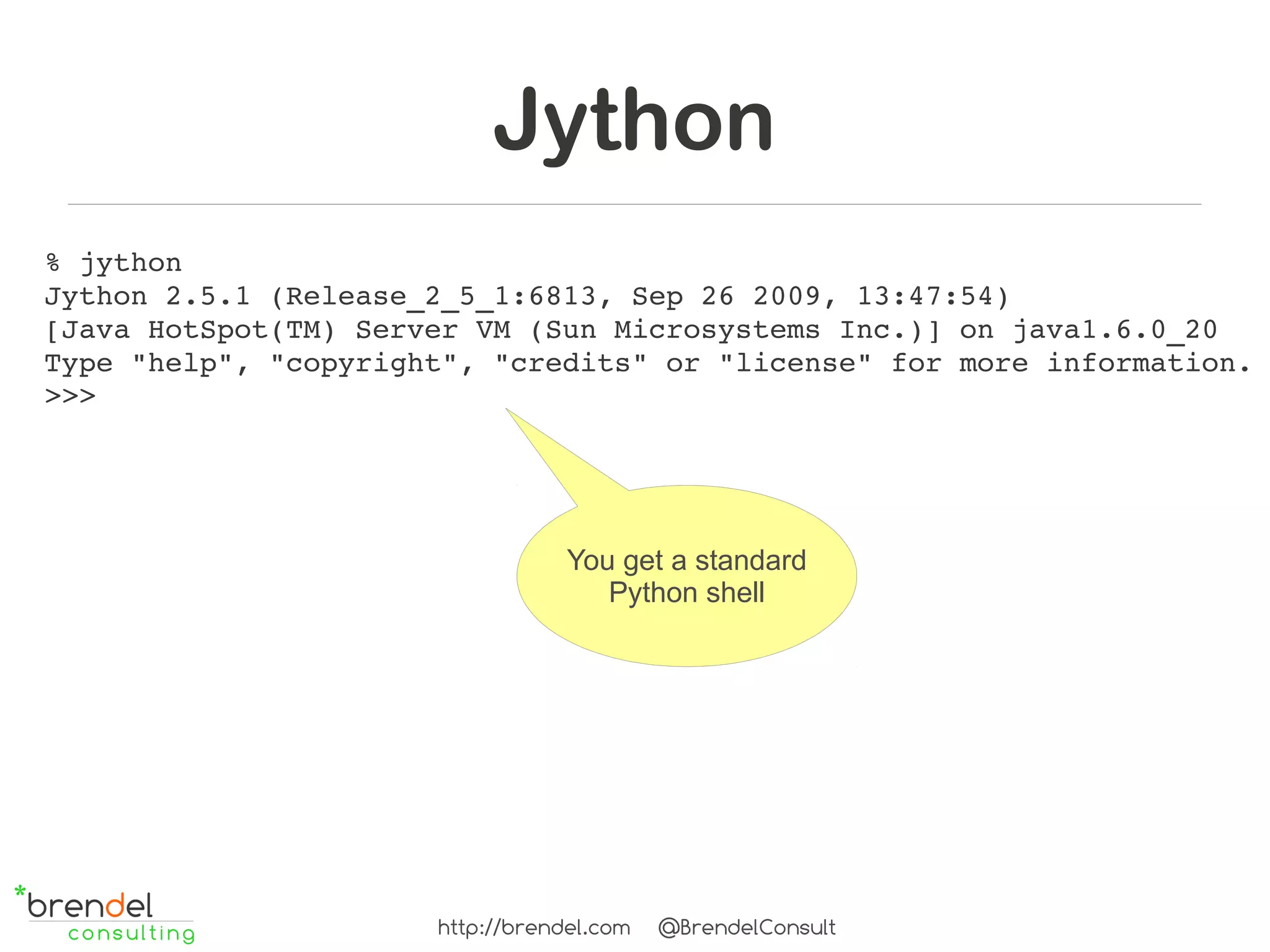 Jython
% jython
Jython 2.5.1 (Release_2_5_1:6813, Sep 26 2009, 13:47:54) 
[Java HotSpot(TM) Server VM (Sun Microsystems Inc.)] on java1.6.0_20
Type "help", "copyright", "credits" or "license" for more information.
>>> 




                                  You get a standard
                                     Python shell




                      http://brendel.com   @BrendelConsult
 