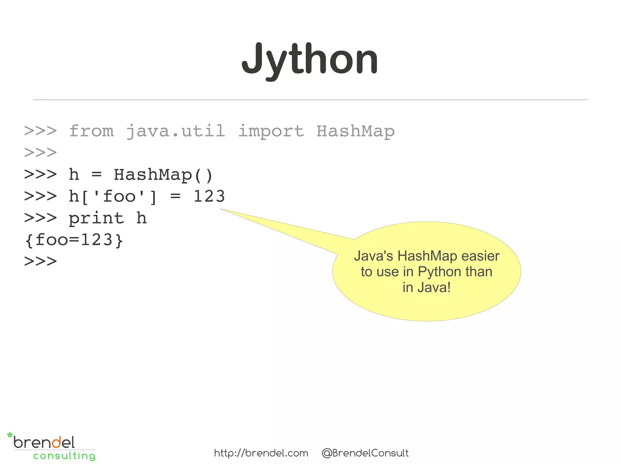 Jython
>>> from java.util import HashMap
>>> 
>>> h = HashMap()
>>> h['foo'] = 123
>>> print h
{foo=123}
>>>                          Java's HashMap easier
                              to use in Python than
                                                      in Java!




                    http://brendel.com   @BrendelConsult
 