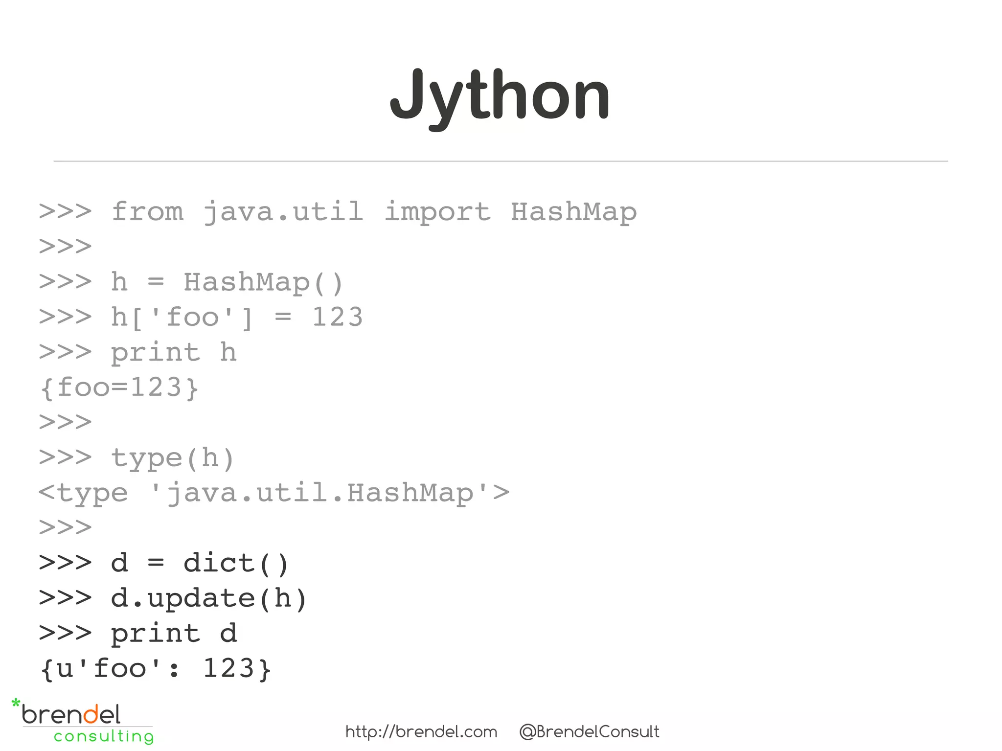Jython
>>> from java.util import HashMap
>>> 
>>> h = HashMap()
>>> h['foo'] = 123
>>> print h
{foo=123}
>>>
>>> type(h)
<type 'java.util.HashMap'>
>>>
>>> d = dict()
>>> d.update(h)
>>> print d
{u'foo': 123}
                http://brendel.com   @BrendelConsult
 
