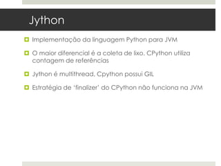 Jython
 Implementação da linguagem Python para JVM

 O maior diferencial é a coleta de lixo. CPython utiliza
  contagem de referências

 Jython é multithread, Cpython possui GIL

 Estratégia de ‘finalizer’ do CPython não funciona na JVM
 