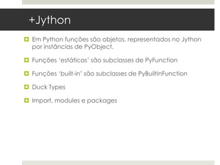 +Jython
 Em Python funções são objetos, representados no Jython
  por instâncias de PyObject.

 Funções ‘estáticas’ são subclasses de PyFunction

 Funções ‘built-in’ são subclasses de PyBuiltinFunction

 Duck Types

 Import, modules e packages
 