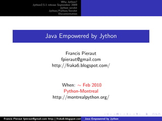 Why Jython?
                     Jython2.5.1 release September 2009
                                           Jython servlet
                                  Jython/Python/Servlet
                                          Documentation




                               Java Empowered by Jython

                                           Francis Pieraut
                                         fpieraut@gmail.com
                                    http://fraka6.blogspot.com/



                                          When: ∼ Feb 2010
                                          Python-Montreal
                                     http://montrealpython.org/



Francis Pieraut fpieraut@gmail.com http://fraka6.blogspot.com/ Java Empowered by Jython
 