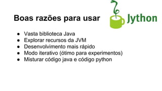 Boas razões para usar
●
●
●
●
●

Vasta biblioteca Java
Explorar recursos da JVM
Desenvolvimento mais rápido
Modo iterativo (ótimo para experimentos)
Misturar código java e código python

 