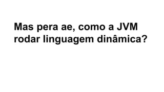 Mas pera ae, como a JVM
rodar linguagem dinâmica?

 
