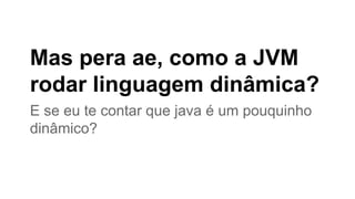 Mas pera ae, como a JVM
rodar linguagem dinâmica?
E se eu te contar que java é um pouquinho
dinâmico?

 