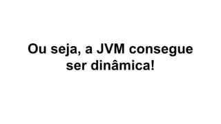 Ou seja, a JVM consegue
ser dinâmica!

 